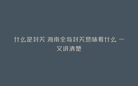 什么是封关？海南全岛封关意味着什么？一文讲清楚