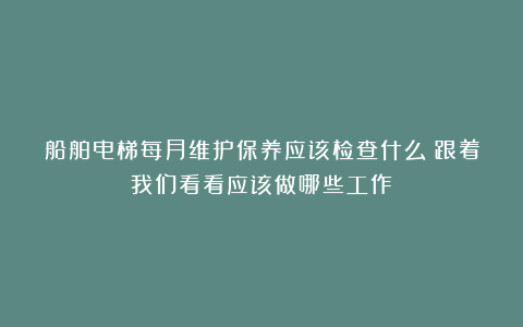 船舶电梯每月维护保养应该检查什么？跟着我们看看应该做哪些工作