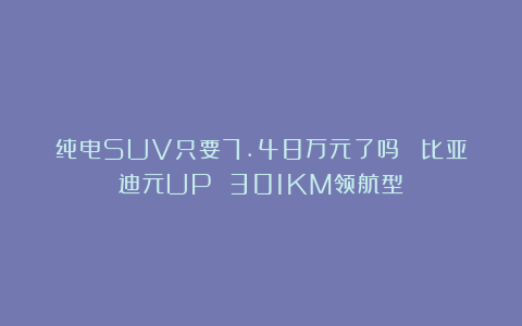 纯电SUV只要7.48万元了吗？ 比亚迪元UP 301KM领航型