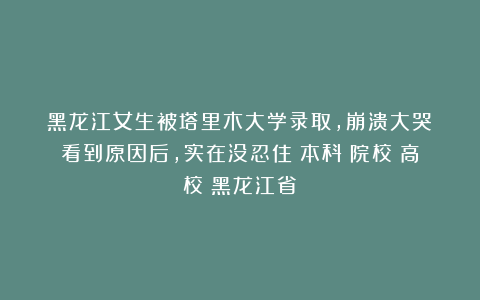 黑龙江女生被塔里木大学录取，崩溃大哭！看到原因后，实在没忍住|本科|院校|高校|黑龙江省