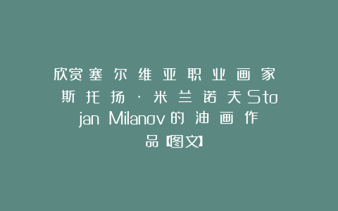 欣赏︱塞 尔 维 亚 职 业 画 家 斯 托 扬 · 米 兰 诺 夫（Stojan Milanov）的 油 画 作 品【图文】