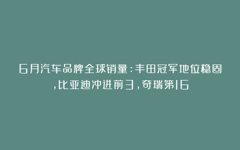 6月汽车品牌全球销量:丰田冠军地位稳固,比亚迪冲进前3,奇瑞第16