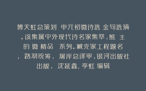 傅天虹总策划：《申元初微诗选》金句选摘。该集属中外现代诗名家集萃，熊囯華主編的《微詩精品叢書》系列。臧克家工程题名， 路羽统筹， 屠岸总译审，银河出版社出版， 沈延鑫、李虹瑤编辑