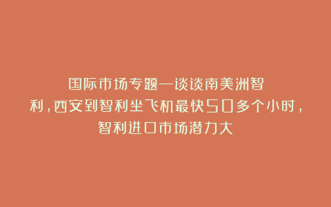 国际市场专题—谈谈南美洲智利，西安到智利坐飞机最快50多个小时，智利进口市场潜力大