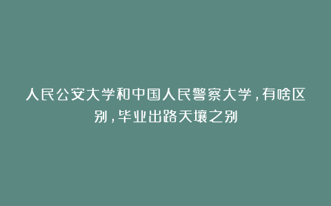 人民公安大学和中国人民警察大学，有啥区别，毕业出路天壤之别