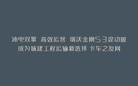 油电双擎 高效运营 瑞沃金刚S3混动版成为城建工程运输新选择丨卡车之友网
