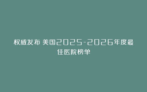 权威发布：美国2025-2026年度最佳医院榜单