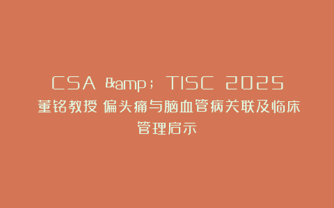 CSA & TISC 2025｜董铭教授：偏头痛与脑血管病关联及临床管理启示