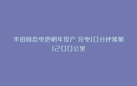 丰田固态电池明年投产：充电10分钟续航1200公里