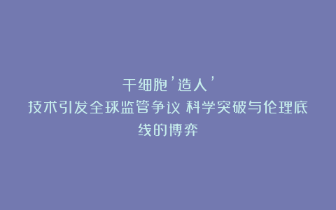 干细胞’造人’技术引发全球监管争议：科学突破与伦理底线的博弈