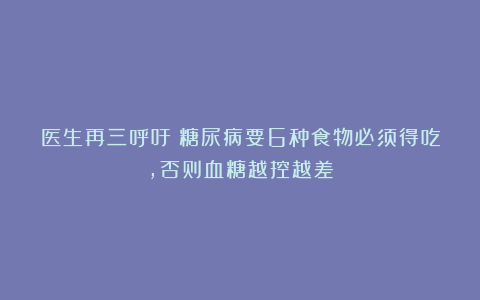 医生再三呼吁：糖尿病要6种食物必须得吃，否则血糖越控越差