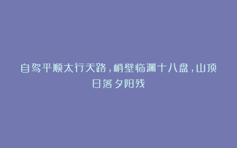 自驾平顺太行天路，峭壁临渊十八盘，山顶日落夕阳残