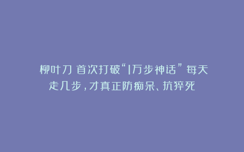《柳叶刀》首次打破“1万步神话”：每天走几步，才真正防痴呆、抗猝死？
