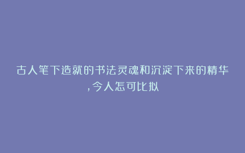 古人笔下造就的书法灵魂和沉淀下来的精华，今人怎可比拟？