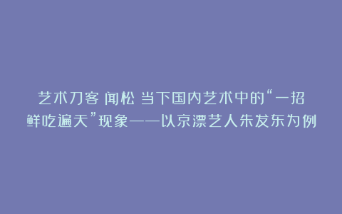 艺术刀客｜闻松：当下国内艺术中的“一招鲜吃遍天”现象——以京漂艺人朱发东为例