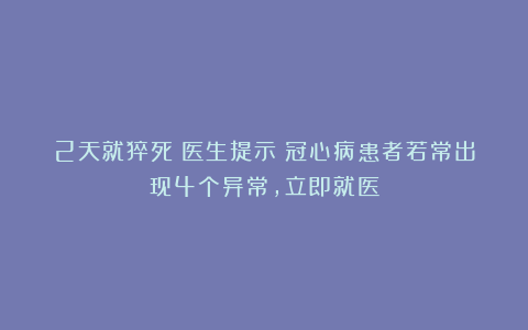 2天就猝死！医生提示：冠心病患者若常出现4个异常，立即就医