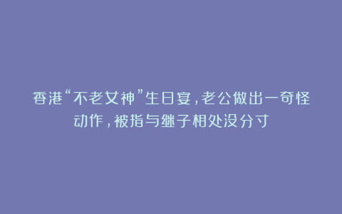 香港“不老女神”生日宴，老公做出一奇怪动作，被指与继子相处没分寸