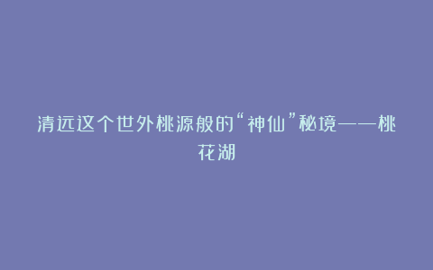 清远这个世外桃源般的“神仙”秘境——桃花湖