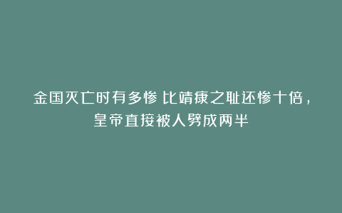 金国灭亡时有多惨？比靖康之耻还惨十倍，皇帝直接被人劈成两半