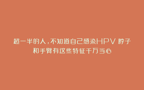 超一半的人，不知道自己感染HPV！脖子和手臂有这些特征千万当心