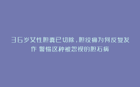 36岁女性胆囊已切除，胆绞痛为何反复发作？警惕这种被忽视的胆石病！