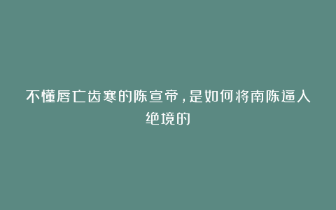 不懂唇亡齿寒的陈宣帝，是如何将南陈逼入绝境的？