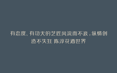 有态度、有功夫的艺匠风流而不浪，纵情创造不失狂！陈淳花酒世界