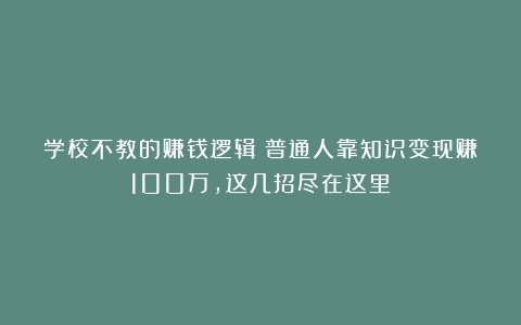 学校不教的赚钱逻辑：普通人靠知识变现赚100万，这几招尽在这里