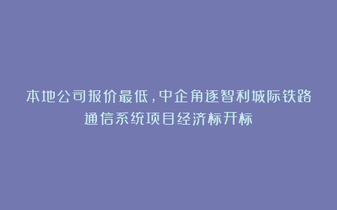 本地公司报价最低，中企角逐智利城际铁路通信系统项目经济标开标