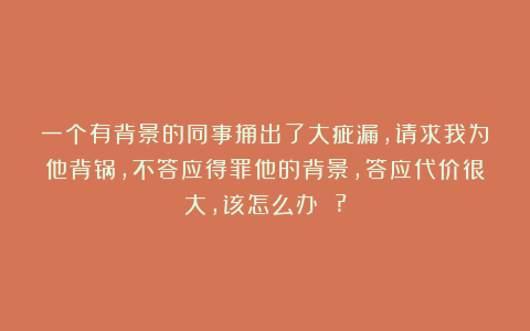一个有背景的同事捅出了大疵漏，请求我为他背锅，不答应得罪他的背景，答应代价很大，该怎么办 ?
