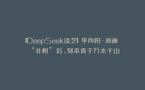 【DeepSeek谈艺】李向阳·油画 | “非相” 后，刻本真于万水千山
