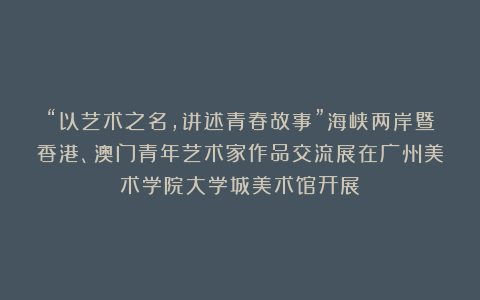 “以艺术之名，讲述青春故事”海峡两岸暨香港、澳门青年艺术家作品交流展在广州美术学院大学城美术馆开展