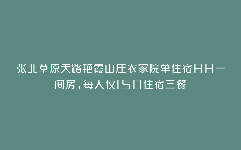 张北草原天路艳霞山庄农家院单住宿88一间房，每人仅150住宿三餐！