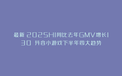 最新!2025H1同比去年GMV增长130%!抖音小游戏下半年四大趋势