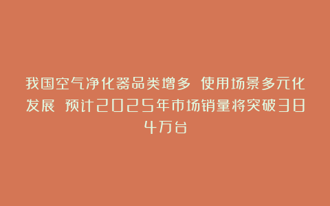 我国空气净化器品类增多 使用场景多元化发展 预计2025年市场销量将突破384万台