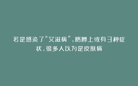若是感染了“艾滋病”，胳膊上或有3种症状，很多人以为是皮肤病