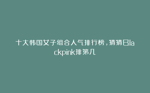 十大韩国女子组合人气排行榜，猜猜Blackpink排第几？