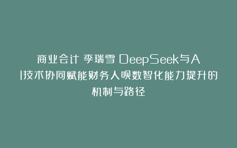 商业会计丨李瑞雪：DeepSeek与AI技术协同赋能财务人员数智化能力提升的机制与路径