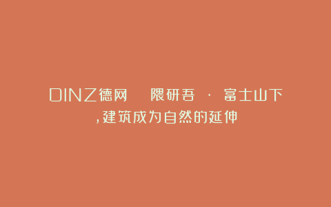 DINZ德网 | 隈研吾 · 富士山下，建筑成为自然的延伸