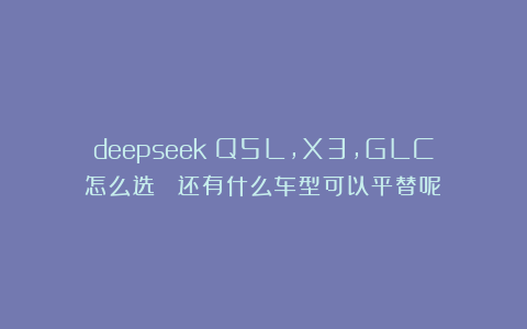 deepseek：Q5L，X3，GLC怎么选？ 还有什么车型可以平替呢？