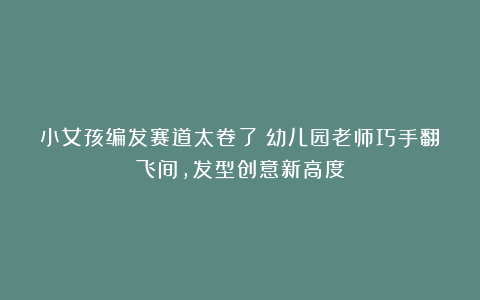小女孩编发赛道太卷了！幼儿园老师巧手翻飞间，发型创意新高度