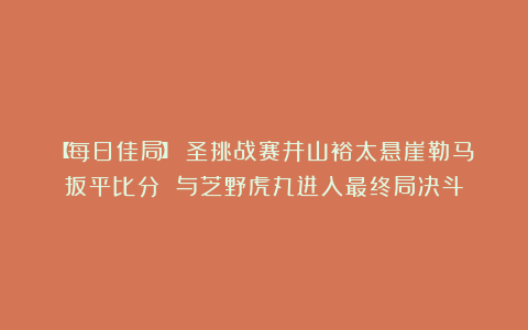 【每日佳局】碁圣挑战赛井山裕太悬崖勒马扳平比分 与芝野虎丸进入最终局决斗