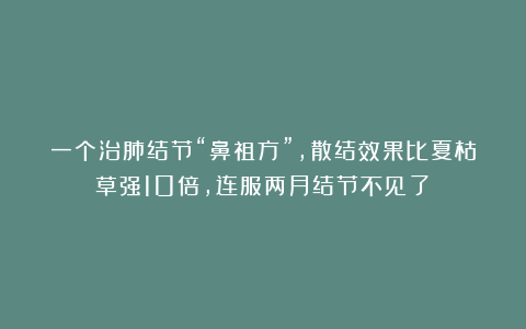 一个治肺结节“鼻祖方”，散结效果比夏枯草强10倍，连服两月结节不见了！