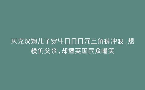贝克汉姆儿子穿4000元三角裤冲浪,想模仿父亲,却遭英国民众嘲笑