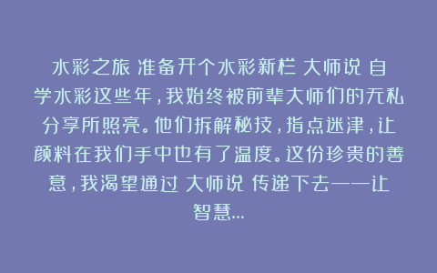 水彩之旅：准备开个水彩新栏《大师说》自学水彩这些年，我始终被前辈大师们的无私分享所照亮。他们拆解秘技，指点迷津，让颜料在我们手中也有了温度。这份珍贵的善意，我渴望通过《大师说》传递下去——让智慧…