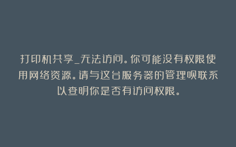 打印机共享_无法访问。你可能没有权限使用网络资源。请与这台服务器的管理员联系以查明你是否有访问权限。