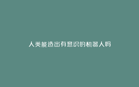 人类能造出有意识的机器人吗