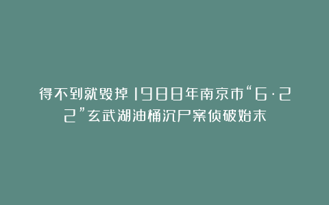 得不到就毁掉！1988年南京市“6·22”玄武湖油桶沉尸案侦破始末