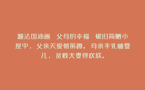 题法国油画 《父母的幸福》 破旧简陋小屋中， 父亲关爱朝前蹲。 母亲丰乳哺婴儿， 贫贱夫妻得欢欣。
