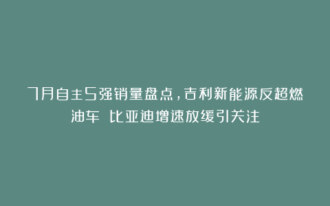7月自主5强销量盘点，吉利新能源反超燃油车 比亚迪增速放缓引关注